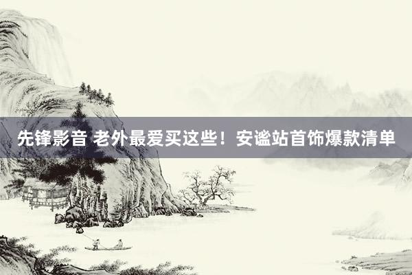 先锋影音 老外最爱买这些！安谧站首饰爆款清单