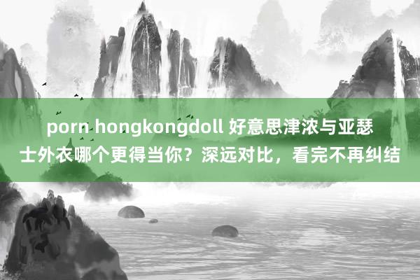 porn hongkongdoll 好意思津浓与亚瑟士外衣哪个更得当你？深远对比，看完不再纠结