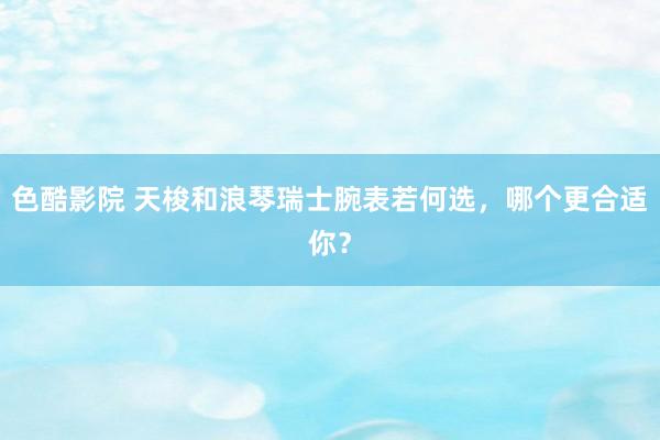 色酷影院 天梭和浪琴瑞士腕表若何选，哪个更合适你？