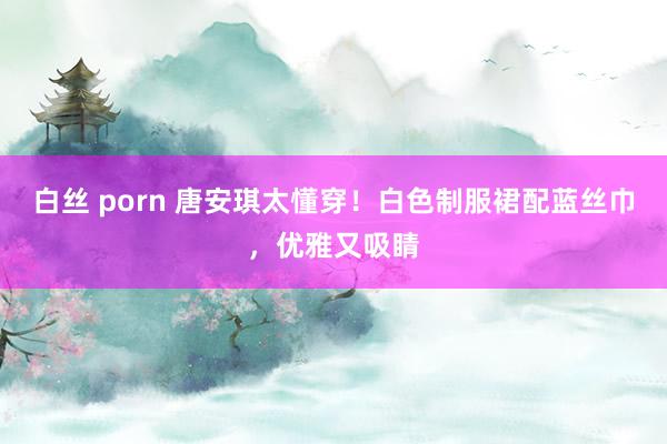 白丝 porn 唐安琪太懂穿！白色制服裙配蓝丝巾，优雅又吸睛