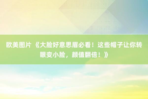 欧美图片 《大脸好意思眉必看！这些帽子让你转眼变小脸，颜值翻倍！》