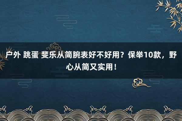 户外 跳蛋 斐乐从简腕表好不好用？保举10款，野心从简又实用！