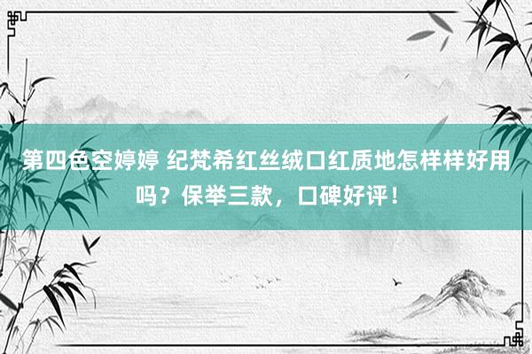 第四色空婷婷 纪梵希红丝绒口红质地怎样样好用吗？保举三款，口碑好评！