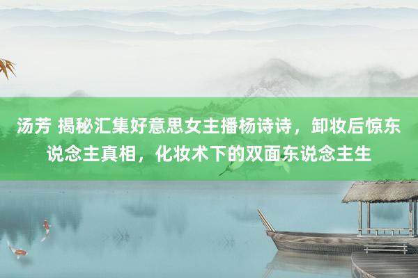 汤芳 揭秘汇集好意思女主播杨诗诗，卸妆后惊东说念主真相，化妆术下的双面东说念主生