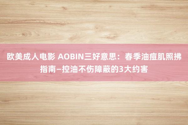 欧美成人电影 AOBIN三好意思：春季油痘肌照拂指南—控油不伤障蔽的3大约害