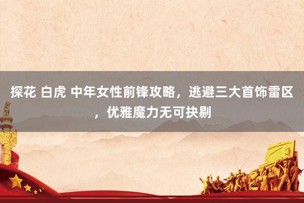 探花 白虎 中年女性前锋攻略，逃避三大首饰雷区，优雅魔力无可抉剔