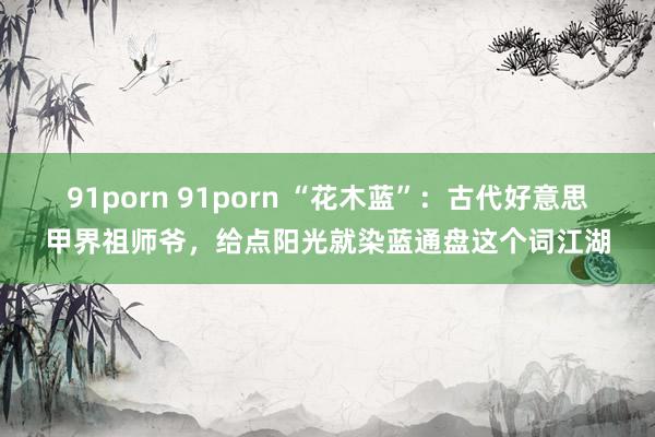 91porn 91porn “花木蓝”：古代好意思甲界祖师爷，给点阳光就染蓝通盘这个词江湖