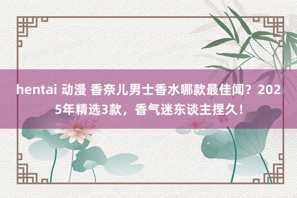 hentai 动漫 香奈儿男士香水哪款最佳闻？2025年精选3款，香气迷东谈主捏久！