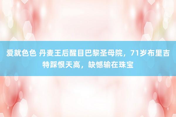 爱就色色 丹麦王后醒目巴黎圣母院，71岁布里吉特踩恨天高，缺憾输在珠宝