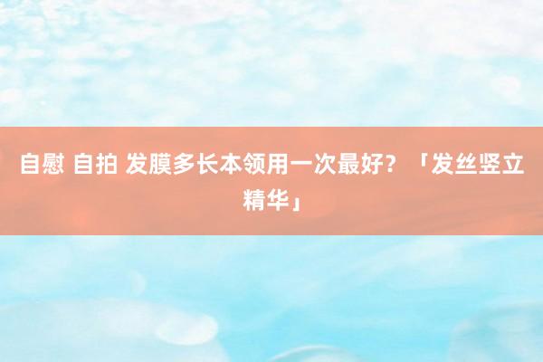 自慰 自拍 发膜多长本领用一次最好？「发丝竖立精华」