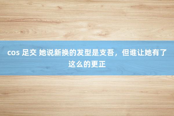 cos 足交 她说新换的发型是支吾，但谁让她有了这么的更正