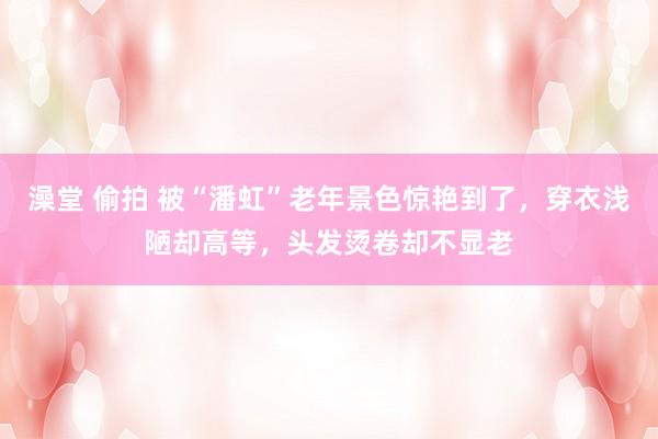 澡堂 偷拍 被“潘虹”老年景色惊艳到了，穿衣浅陋却高等，头发烫卷却不显老