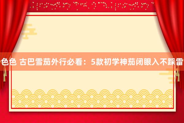 色色 古巴雪茄外行必看：5款初学神茄闭眼入不踩雷