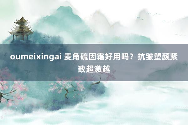 oumeixingai 麦角硫因霜好用吗？抗皱塑颜紧致超激越