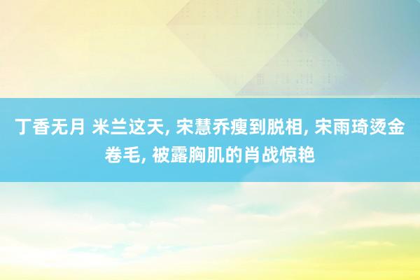 丁香无月 米兰这天, 宋慧乔瘦到脱相, 宋雨琦烫金卷毛, 被露胸肌的肖战惊艳