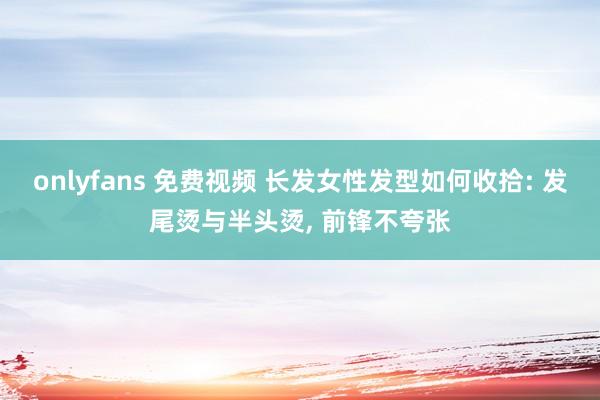 onlyfans 免费视频 长发女性发型如何收拾: 发尾烫与半头烫, 前锋不夸张