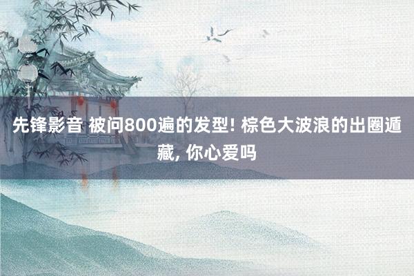 先锋影音 被问800遍的发型! 棕色大波浪的出圈遁藏, 你心爱吗