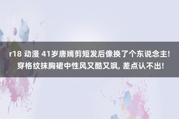 r18 动漫 41岁唐嫣剪短发后像换了个东说念主! 穿格纹抹胸裙中性风又酷又飒, 差点认不出!