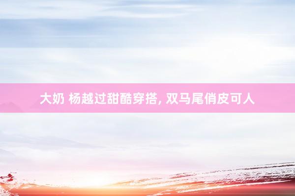 大奶 杨越过甜酷穿搭, 双马尾俏皮可人