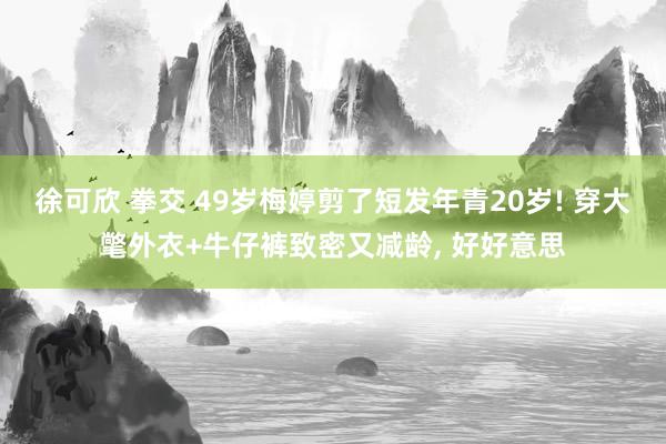 徐可欣 拳交 49岁梅婷剪了短发年青20岁! 穿大氅外衣+牛仔裤致密又减龄, 好好意思