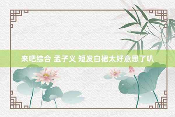 来吧综合 孟子义 短发白裙太好意思了叭