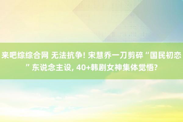 来吧综综合网 无法抗争! 宋慧乔一刀剪碎“国民初恋”东说念主设, 40+韩剧女神集体觉悟?