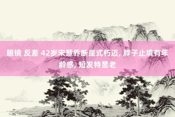 眼镜 反差 42岁宋慧乔断崖式朽迈, 脖子止境有年龄感, 短发特显老