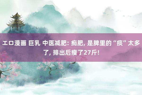 エロ漫画 巨乳 中医减肥: 痴肥, 是脾里的“痰”太多了, 排出后瘦了27斤!