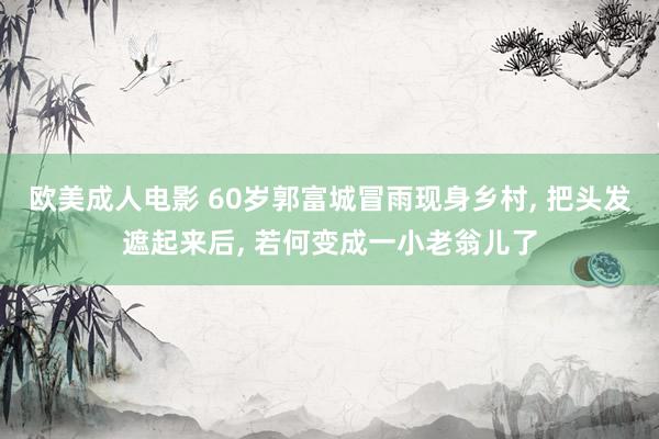 欧美成人电影 60岁郭富城冒雨现身乡村, 把头发遮起来后, 若何变成一小老翁儿了