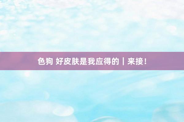 色狗 好皮肤是我应得的|来接!