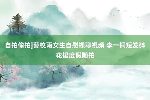 自拍偷拍]藝校兩女生自慰裸聊視頻 李一桐短发碎花裙度假随拍