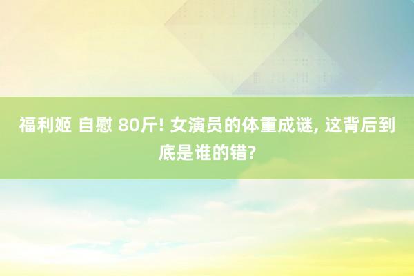 福利姬 自慰 80斤! 女演员的体重成谜, 这背后到底是谁的错?