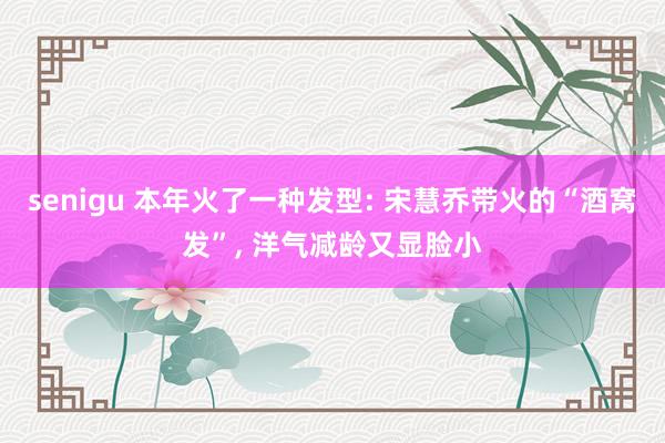 senigu 本年火了一种发型: 宋慧乔带火的“酒窝发”, 洋气减龄又显脸小