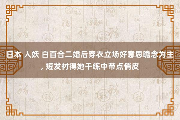日本 人妖 白百合二婚后穿衣立场好意思瞻念为主, 短发衬得她干练中带点俏皮