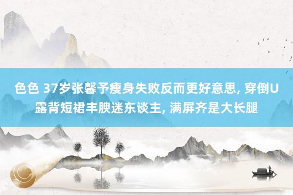 色色 37岁张馨予瘦身失败反而更好意思, 穿倒U露背短裙丰腴迷东谈主, 满屏齐是大长腿