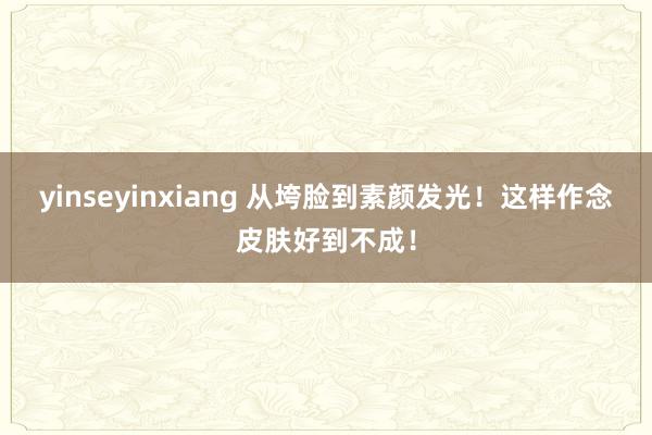 yinseyinxiang 从垮脸到素颜发光!这样作念皮肤好到不成!