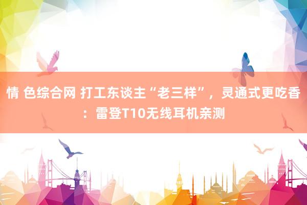 情 色综合网 打工东谈主“老三样”，灵通式更吃香：雷登T10无线耳机亲测