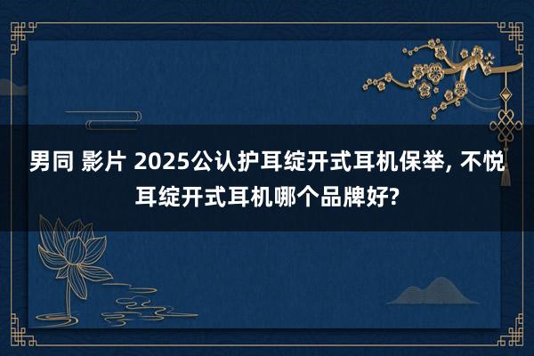 男同 影片 2025公认护耳绽开式耳机保举, 不悦耳绽开式耳机哪个品牌好?