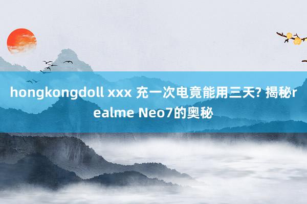 hongkongdoll xxx 充一次电竟能用三天? 揭秘realme Neo7的奥秘