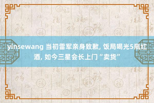 yinsewang 当初雷军亲身致歉, 饭局喝光5瓶红酒, 如今三星会长上门“卖货”