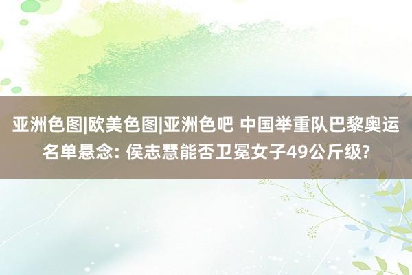 亚洲色图|欧美色图|亚洲色吧 中国举重队巴黎奥运名单悬念: 侯志慧能否卫冕女子49公斤级?
