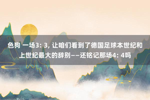 色狗 一场3: 3, 让咱们看到了德国足球本世纪和上世纪最大的辞别——还铭记那场4: 4吗
