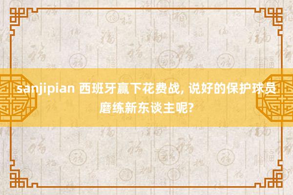 sanjipian 西班牙赢下花费战, 说好的保护球员磨练新东谈主呢?