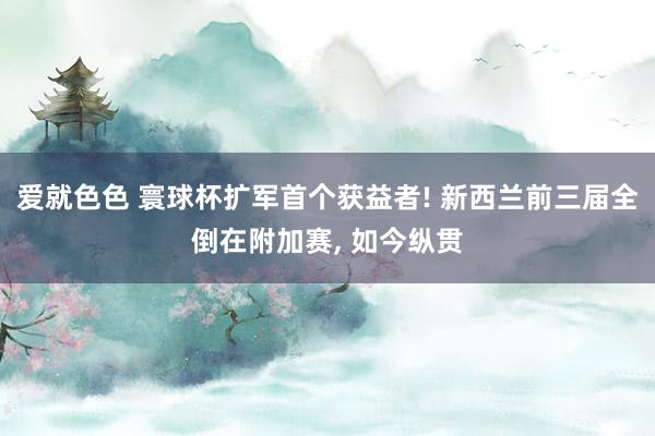 爱就色色 寰球杯扩军首个获益者! 新西兰前三届全倒在附加赛, 如今纵贯