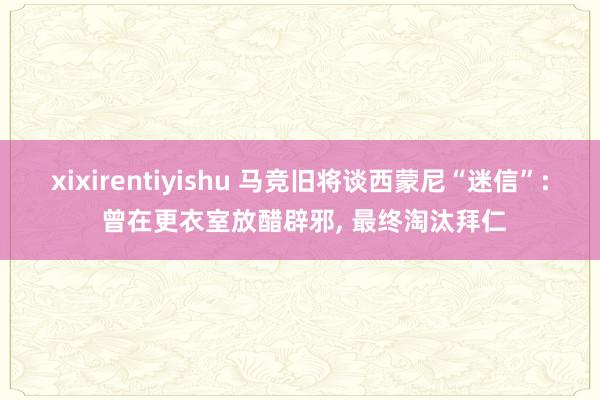 xixirentiyishu 马竞旧将谈西蒙尼“迷信”: 曾在更衣室放醋辟邪, 最终淘汰拜仁