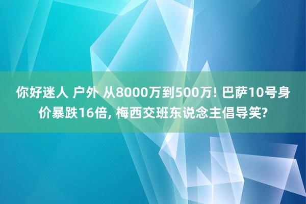你好迷人 户外 从8000万到500万! 巴萨10号身价暴跌16倍, 梅西交班东说念主倡导笑?