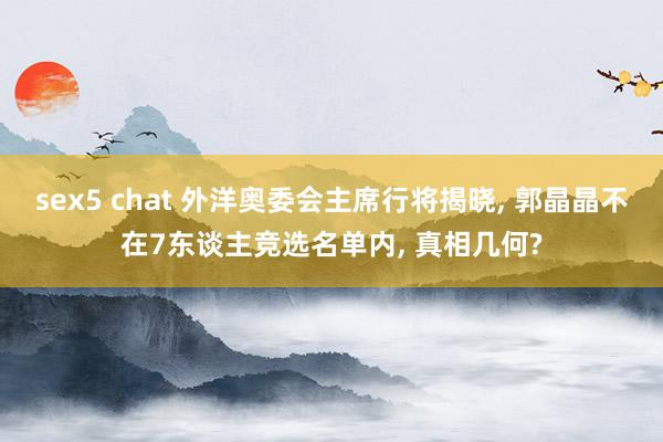sex5 chat 外洋奥委会主席行将揭晓, 郭晶晶不在7东谈主竞选名单内, 真相几何?