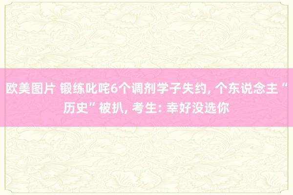 欧美图片 锻练叱咤6个调剂学子失约, 个东说念主“历史”被扒, 考生: 幸好没选你
