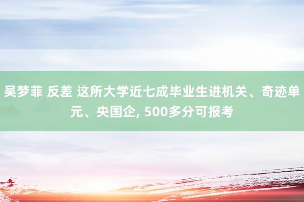 吴梦菲 反差 这所大学近七成毕业生进机关、奇迹单元、央国企, 500多分可报考