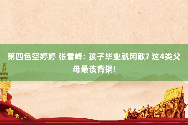 第四色空婷婷 张雪峰: 孩子毕业就闲散? 这4类父母最该背锅!